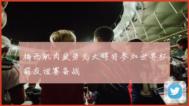 梅西肌肉疲劳无大碍将参加世界杯前友谊赛备战