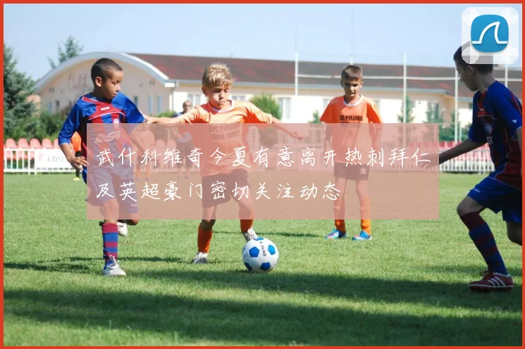 武什科维奇今夏有意离开热刺拜仁及英超豪门密切关注动态