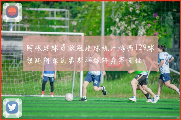 阿根廷球员欧冠进球统计梅西129球领跑阿尔瓦雷斯24球跻身第五位