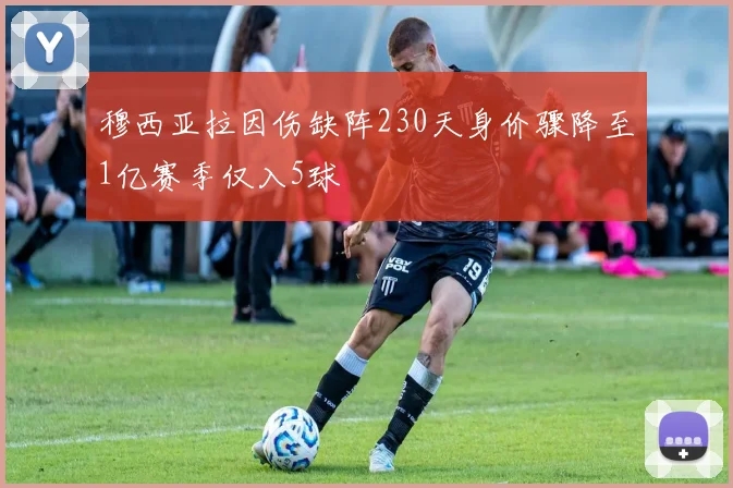 穆西亚拉因伤缺阵230天身价骤降至1亿赛季仅入5球