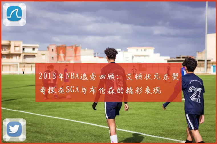 2018年NBA选秀回顾：艾顿状元东契奇探花SGA与布伦森的精彩表现