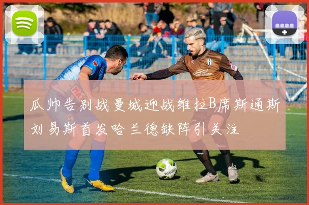 瓜帅告别战曼城迎战维拉B席斯通斯刘易斯首发哈兰德缺阵引关注