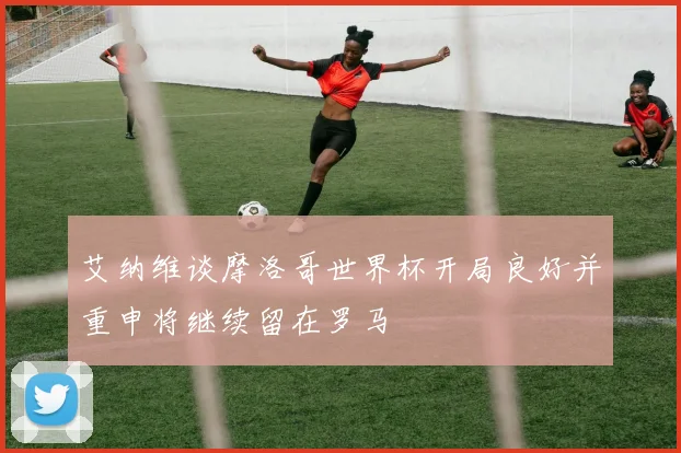 艾纳维谈摩洛哥世界杯开局良好并重申将继续留在罗马