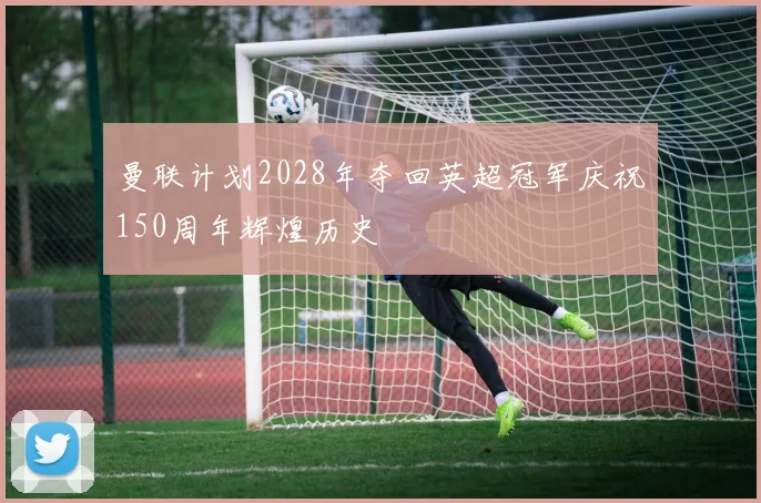 曼联计划2028年夺回英超冠军庆祝150周年辉煌历史