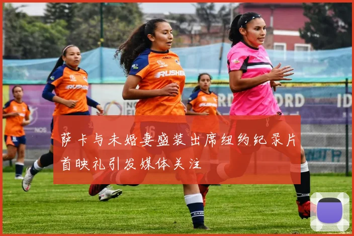 萨卡与未婚妻盛装出席纽约纪录片首映礼引发媒体关注