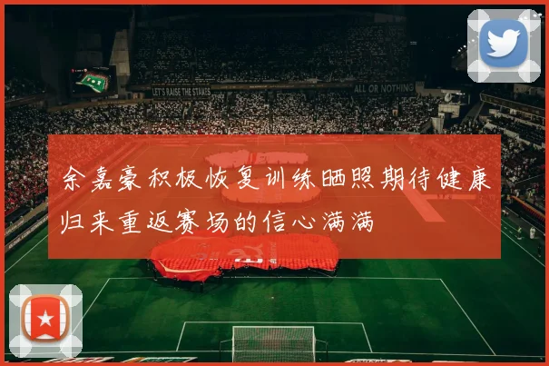 余嘉豪积极恢复训练晒照期待健康归来重返赛场的信心满满