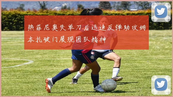 热菲尼奥失单刀后迅速反弹助攻姆本扎破门展现团队精神