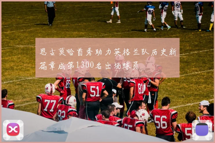 恩古莫哈首秀助力英格兰队历史新篇章成第1300名出场球员