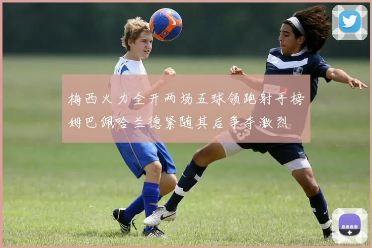 梅西火力全开两场五球领跑射手榜姆巴佩哈兰德紧随其后争夺激烈