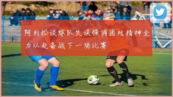 阿利松谈球队失误强调团结精神全力以赴备战下一场比赛