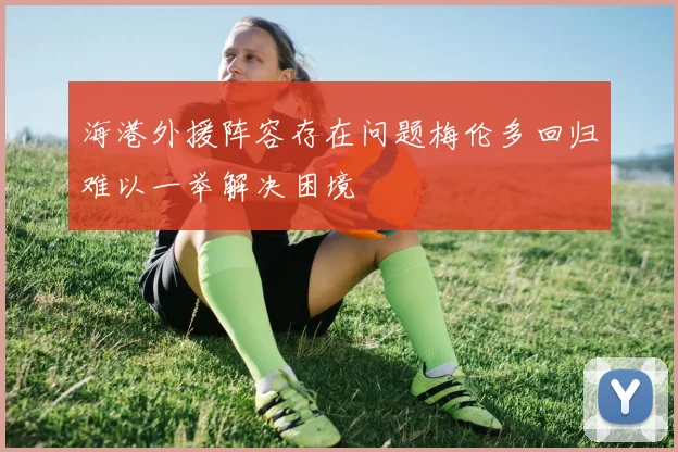海港外援阵容存在问题梅伦多回归难以一举解决困境