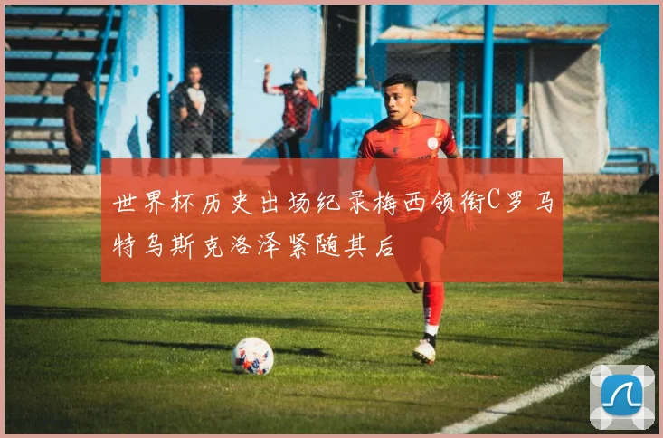 世界杯历史出场纪录梅西领衔C罗马特乌斯克洛泽紧随其后