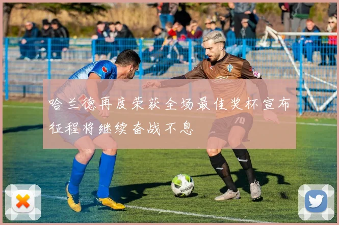 哈兰德再度荣获全场最佳奖杯宣布征程将继续奋战不息