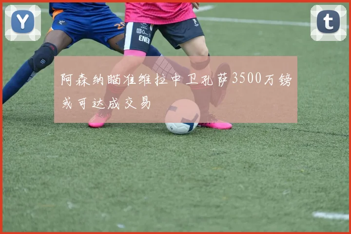 阿森纳瞄准维拉中卫孔萨3500万镑或可达成交易