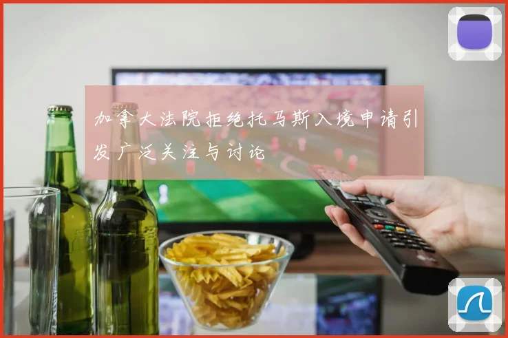 加拿大法院拒绝托马斯入境申请引发广泛关注与讨论