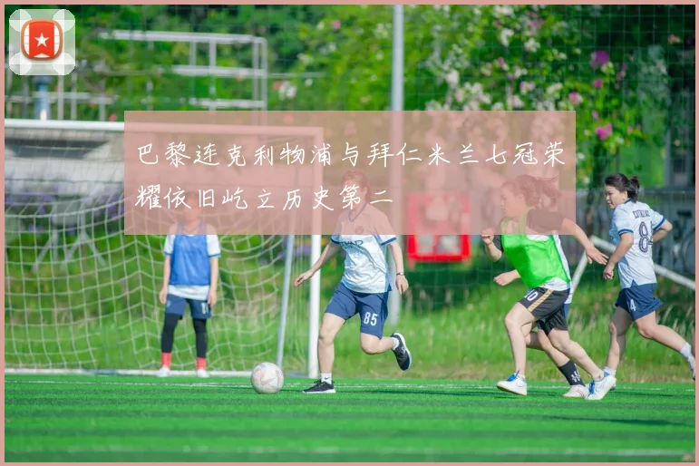 巴黎连克利物浦与拜仁米兰七冠荣耀依旧屹立历史第二